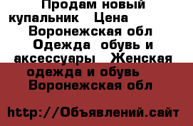 Продам новый купальник › Цена ­ 1 500 - Воронежская обл. Одежда, обувь и аксессуары » Женская одежда и обувь   . Воронежская обл.